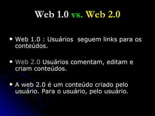 Web 1.0  vs.  Web 2.0 Web 1.0 : Usuários  seguem links para os conteúdos. Web 2.0  Usuários comentam, editam e criam conteúdos. A web 2.0 é um conteúdo criado pelo usuário. Para o usuário, pelo usuário.  