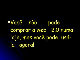 Você  não  pode comprar a web  2.0 numa loja, mas você pode  usá-la  agora! 