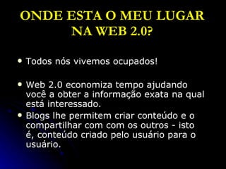 ONDE ESTA O MEU LUGAR NA WEB 2.0? Todos nós vivemos ocupados! Web 2.0 economiza tempo ajudando você a obter a informação exata na qual está interessado. Blogs lhe permitem criar conteúdo e o compartilhar com com os outros - isto é, conteúdo criado pelo usuário para o usuário. 
