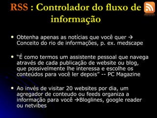RSS  : Controlador do fluxo de informação Obtenha apenas as notícias que você quer    Conceito do rio de informações, p. ex. medscape “ É como termos um assistente pessoal que navega através de cada publicação de website ou blog, que possivelmente lhe interessa e escolhe os conteúdos para você ler depois” -- PC Magazine Ao invés de visitar 20 websites por dia, um agregador de conteudo ou feeds organiza a informação para você   Bloglines, google reader ou netvibes 