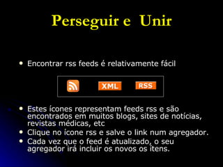 Perseguir e  Unir Encontrar rss feeds é relativamente fácil Estes ícones representam feeds rss e são encontrados em muitos blogs, sites de notícias, revistas médicas, etc Clique no ícone rss e salve o link num agregador. Cada vez que o feed é atualizado, o seu agregador irá incluir os novos os ítens. 