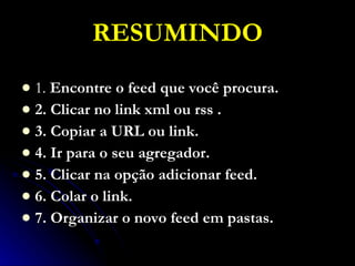 RESUMINDO 1.  Encontre o feed que você procura. 2. Clicar no link xml ou rss . 3. Copiar a URL ou link. 4. Ir para o seu agregador. 5. Clicar na opção adicionar feed. 6. Colar o link. 7. Organizar o novo feed em pastas. 