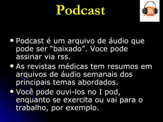Podcast Podcast é um arquivo de áudio que pode ser “baixado”. Voce pode assinar via rss. As revistas médicas tem resumos em arquivos de áudio semanais dos principais temas abordados. Você pode ouvi-los no I pod, enquanto se exercita ou vai para o trabalho, por exemplo. 