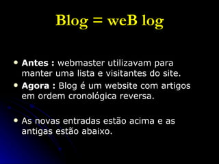 Blog = weB log Antes :  webmaster utilizavam para manter uma lista e visitantes do site. Agora :  Blog é um website com artigos em ordem cronológica reversa. As novas entradas estão acima e as antigas estão abaixo. 