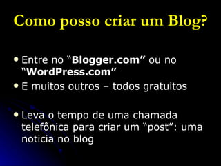 Como posso criar um Blog? Entre no “ Blogger.com”  ou no “ WordPress.com” E muitos outros – todos gratuitos Leva o tempo de uma chamada telefônica para criar um “post”: uma noticia no blog 