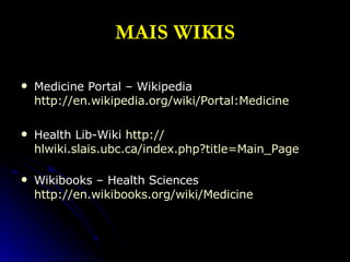 MAIS WIKIS Medicine Portal – Wikipedia  http:// en.wikipedia.org/wiki/Portal:Medicine   Health Lib-Wiki  http:// hlwiki.slais.ubc.ca/index.php?title = Main_Page Wikibooks – Health Sciences  http:// en.wikibooks.org/wiki/Medicine 