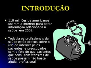INTRODUÇÃO 110 milhões de americanos usaram a internet para obter informação relacionada a saúde  em 2002 Todavia os profissionais de saúde estão céticos sobre o uso da internet pelos pacientes  e preocupados com o fato de que pacientes que consultam websites de saúde possam não buscar ajuda  profissional 