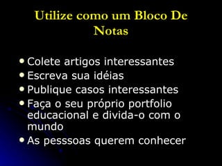 Utilize como um Bloco De Notas Colete artigos interessantes Escreva sua idéias Publique casos interessantes Faça o seu próprio portfolio educacional e divida-o com o mundo As pesssoas querem conhecer 