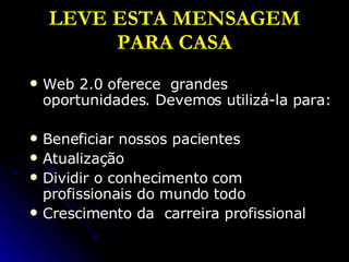 LEVE ESTA MENSAGEM PARA CASA Web 2.0 oferece  grandes oportunidades. Devemos utilizá-la para: Beneficiar nossos pacientes Atualização Dividir o conhecimento com profissionais do mundo todo  Crescimento da  carreira profissional 
