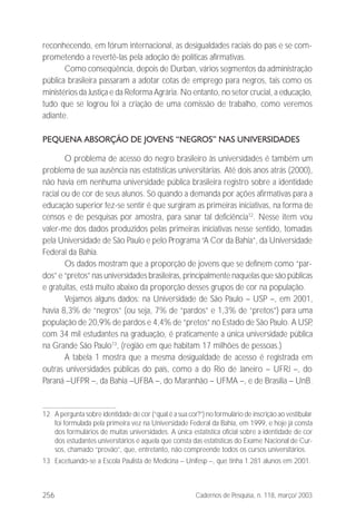 256 Cadernos de Pesquisa, n. 118, março/ 2003
reconhecendo, em fórum internacional, as desigualdades raciais do país e se com-
prometendo a revertê-las pela adoção de políticas afirmativas.
Como conseqüência, depois de Durban, vários segmentos da administração
pública brasileira passaram a adotar cotas de emprego para negros, tais como os
ministérios da Justiça e da Reforma Agrária. No entanto, no setor crucial, a educação,
tudo que se logrou foi a criação de uma comissão de trabalho, como veremos
adiante.
PEQUENA ABSORÇÃO DE JOVENS “NEGROS” NAS UNIVERSIDADES
O problema de acesso do negro brasileiro às universidades é também um
problema de sua ausência nas estatísticas universitárias. Até dois anos atrás (2000),
não havia em nenhuma universidade pública brasileira registro sobre a identidade
racial ou de cor de seus alunos. Só quando a demanda por ações afirmativas para a
educação superior fez-se sentir é que surgiram as primeiras iniciativas, na forma de
censos e de pesquisas por amostra, para sanar tal deficiência12
. Nesse item vou
valer-me dos dados produzidos pelas primeiras iniciativas nesse sentido, tomadas
pela Universidade de São Paulo e pelo Programa “A Cor da Bahia”, da Universidade
Federal da Bahia.
Os dados mostram que a proporção de jovens que se definem como “par-
dos” e “pretos” nas universidades brasileiras, principalmente naquelas que são públicas
e gratuitas, está muito abaixo da proporção desses grupos de cor na população.
Vejamos alguns dados: na Universidade de São Paulo – USP –, em 2001,
havia 8,3% de “negros” (ou seja, 7% de “pardos” e 1,3% de “pretos”) para uma
população de 20,9% de pardos e 4,4% de “pretos” no Estado de São Paulo. A USP,
com 34 mil estudantes na graduação, é praticamente a única universidade pública
na Grande São Paulo13
, (região em que habitam 17 milhões de pessoas.)
A tabela 1 mostra que a mesma desigualdade de acesso é registrada em
outras universidades públicas do país, como a do Rio de Janeiro – UFRJ –, do
Paraná –UFPR –, da Bahia –UFBA –, do Maranhão – UFMA –, e de Brasília – UnB.
12 A pergunta sobre identidade de cor (“qual é a sua cor?”) no formulário de inscrição ao vestibular
foi formulada pela primeira vez na Universidade Federal da Bahia, em 1999, e hoje já consta
dos formulários de muitas universidades. A única estatística oficial sobre a identidade de cor
dos estudantes universitários é aquela que consta das estatísticas do Exame Nacional de Cur-
sos, chamado “provão”, que, entretanto, não compreende todos os cursos universitários.
13 Excetuando-se a Escola Paulista de Medicina – Unifesp –, que tinha 1.281 alunos em 2001.
 