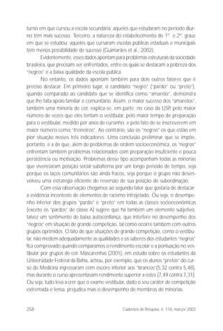 258 Cadernos de Pesquisa, n. 118, março/ 2003
turno em que cursou a escola secundária: aqueles que estudaram no período diur-
no têm mais sucesso. Terceiro, a natureza do estabelecimento de 1º. e 2º. graus
em que se estudou: aqueles que cursaram escolas públicas estaduais e municipais
têm menos possibilidade de sucesso (Guimarães et al., 2002).
Evidentemente, esses dados apontam para problemas estruturais da sociedade
brasileira, que precisam ser enfrentados, entre os quais se destacam a pobreza dos
“negros” e a baixa qualidade da escola pública.
No entanto, os dados apontam também para dois outros fatores que é
preciso destacar. Em primeiro lugar, o candidato “negro” (“pardo” ou “preto”),
quando comparado ao candidato que se identifica como “amarelo”, demonstra
que lhe falta apoio familiar e comunitário. Assim, o maior sucesso dos “amarelos”,
também uma minoria de cor, explica-se, em parte, no caso da USP, pelo maior
número de vezes que eles tentam o vestibular, pelo maior tempo de preparação
para o vestibular, medido por anos de cursinho, e pelo fato de se inscreverem em
maior número como “treineiros”. Ao contrário, são os “negros” os que estão em
pior situação nesses três indicadores. Uma conclusão preliminar que se impõe,
portanto, é a de que, além de problemas de ordem socioeconômica, os “negros”
enfrentam também problemas relacionados com preparação insuficiente e pouca
persistência ou motivação. Problemas desse tipo acompanham todas as minorias
que vivenciaram posição social subalterna por um longo período de tempo, seja
porque os laços comunitários são ainda fracos, seja porque o grupo não desen-
volveu uma estratégia eficiente de reversão de sua posição de subordinação.
Com essa observação chegamos ao segundo fator que gostaria de destacar:
a evidência inconteste de elementos de racismo introjetado. Ou seja, o desempe-
nho inferior dos grupos “pardo” e “preto” em todas as classes socioeconômicas
(exceto os “pardos” de classe A) sugere que há também um elemento subjetivo,
talvez um sentimento de baixa autoconfiança, que interfere no desempenho dos
“negros” em situação de grande competição, tal como ocorre também com outros
grupos oprimidos. O fato de que situações de grande competição, como o vestibu-
lar, não medem adequadamente as qualidades e os saberes dos estudantes “negros”
fica comprovado quando comparamos o rendimento escolar e a pontuação no ves-
tibular por grupos de cor. Mascarenhas (2001), em estudo sobre os estudantes da
Universidade Federal da Bahia, achou, por exemplo, que os alunos “pretos” do cur-
so de Medicina ingressaram com escore inferior aos “brancos”(5,32 contra 5,48),
mas durante o curso apresentavam rendimento superior a estes (7,49 contra 7,31).
Ou seja, tudo leva a crer que o exame vestibular, dado o seu caráter de competição
extremada e tensa, prejudica mais o desempenho de membros de minorias.
 