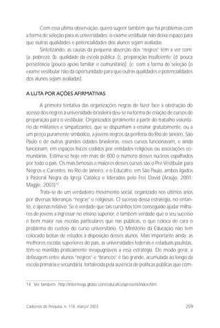 259Cadernos de Pesquisa, n. 118, março/ 2003
Com essa última observação, quero sugerir também que há problemas com
a forma de seleção para as universidades: o exame vestibular não deixa espaço para
que outras qualidades e potencialidades dos alunos sejam avaliadas.
Sintetizando, as causas da pequena absorção dos “negros” têm a ver com:
(a. pobreza; (b. qualidade da escola pública; (c. preparação insuficiente; (d. pouca
persistência (pouco apoio familiar e comunitário); (e. com a forma de seleção (o
exame vestibular não dá oportunidade para que outras qualidades e potencialidades
dos alunos sejam avaliadas).
A LUTA POR AÇÕES AFIRMATIVAS
A primeira tentativa das organizações negras de fazer face à obstrução do
acesso dos negros à universidade brasileira deu-se na forma de criação de cursos de
preparação para o vestibular. Organizados geralmente a partir do trabalho voluntá-
rio de militantes e simpatizantes, que se dispunham a ensinar gratuitamente, ou a
um preço puramente simbólico, a jovens negros da periferia do Rio de Janeiro, São
Paulo e de outras grandes cidades brasileiras, esses cursos funcionavam, e ainda
funcionam, em espaços físicos cedidos por entidades religiosas ou associações co-
munitárias. Estima-se hoje em mais de 800 o número desses núcleos espalhados
por todo o país. Os mais famosos e maiores desses cursos são o Pré-Vestibular para
Negros e Carentes, no Rio de Janeiro, e o Educafro, em São Paulo, ambos ligados
à Pastoral Negra da Igreja Católica e liderados pelo Frei David (Araújo, 2001;
Maggie, 2001)14
.
Trata-se de um verdadeiro movimento social, organizado nos últimos anos
por diversas lideranças “negras” e religiosas. O sucesso dessa estratégia, no entan-
to, é apenas relativo. Se é verdade que tais cursinhos têm conseguido ajudar milha-
res de jovens a ingressar no ensino superior, é também verdade que o seu sucesso
é bem maior nas escolas particulares que nas públicas, o que coloca de cara o
problema de custeio do curso universitário. O Ministério da Educação não tem
colocado bolsas de estudos à disposição desses alunos. Mais importante ainda: as
melhores escolas superiores do país, as universidades federais e estaduais paulistas,
têm-se mantido praticamente inexpugnáveis a essa estratégia. De modo geral, a
defasagem entre alunos “negros” e “brancos” é tão grande, acumulada ao longo da
escola primária e secundária, fortalecida pela ausência de políticas públicas que com-
14 Ver também http://intermega.globo.com/educafro/apresent/index.htm
 