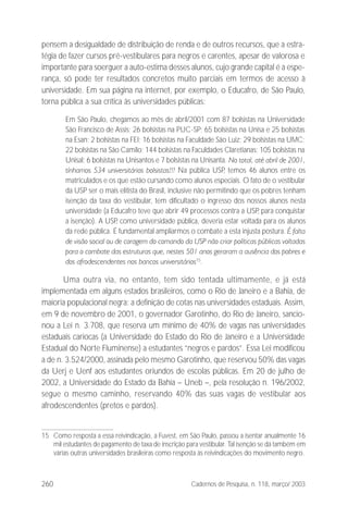 260 Cadernos de Pesquisa, n. 118, março/ 2003
pensem a desigualdade de distribuição de renda e de outros recursos, que a estra-
tégia de fazer cursos pré-vestibulares para negros e carentes, apesar de valorosa e
importante para soerguer a auto-estima desses alunos, cujo grande capital é a espe-
rança, só pode ter resultados concretos muito parciais em termos de acesso à
universidade. Em sua página na internet, por exemplo, o Educafro, de São Paulo,
torna pública a sua crítica às universidades públicas:
Em São Paulo, chegamos ao mês de abril/2001 com 87 bolsistas na Universidade
São Francisco de Assis; 26 bolsistas na PUC-SP; 65 bolsistas na Unisa e 25 bolsistas
na Esan; 2 bolsistas na FEI; 16 bolsistas na Faculdade São Luiz; 29 bolsistas na UMC;
22 bolsistas na São Camilo; 144 bolsistas na Faculdades Claretianas; 105 bolsistas na
Unisal; 6 bolsistas na Unisantos e 7 bolsistas na Unisanta. No total, até abril de 2001,
tínhamos 534 universitários bolsistas!!! Na pública USP, temos 46 alunos entre os
matriculados e os que estão cursando como alunos especiais. O fato de o vestibular
da USP ser o mais elitista do Brasil, inclusive não permitindo que os pobres tenham
isenção da taxa do vestibular, tem dificultado o ingresso dos nossos alunos nesta
universidade (a Educafro teve que abrir 49 processos contra a USP, para conquistar
a isenção). A USP, como universidade pública, deveria estar voltada para os alunos
da rede pública. É fundamental ampliarmos o combate a esta injusta postura. É falta
de visão social ou de coragem do comando da USP não criar políticas públicas voltadas
para o combate das estruturas que, nestes 501 anos geraram a ausência dos pobres e
dos afrodescendentes nos bancos universitários15
.
Uma outra via, no entanto, tem sido tentada ultimamente, e já está
implementada em alguns estados brasileiros, como o Rio de Janeiro e a Bahia, de
maioria populacional negra: a definição de cotas nas universidades estaduais. Assim,
em 9 de novembro de 2001, o governador Garotinho, do Rio de Janeiro, sancio-
nou a Lei n. 3.708, que reserva um mínimo de 40% de vagas nas universidades
estaduais cariocas (a Universidade do Estado do Rio de Janeiro e a Universidade
Estadual do Norte Fluminense) a estudantes “negros e pardos”. Essa Lei modificou
a de n. 3.524/2000, assinada pelo mesmo Garotinho, que reservou 50% das vagas
da Uerj e Uenf aos estudantes oriundos de escolas públicas. Em 20 de julho de
2002, a Universidade do Estado da Bahia – Uneb –, pela resolução n. 196/2002,
segue o mesmo caminho, reservando 40% das suas vagas de vestibular aos
afrodescendentes (pretos e pardos).
15 Como resposta a essa reivindicação, a Fuvest, em São Paulo, passou a isentar anualmente 16
mil estudantes de pagamento de taxa de inscrição para vestibular. Tal isenção se dá também em
várias outras universidades brasileiras como resposta às reivindicações do movimento negro.
 