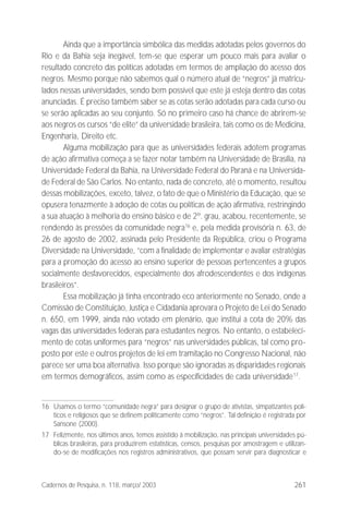261Cadernos de Pesquisa, n. 118, março/ 2003
Ainda que a importância simbólica das medidas adotadas pelos governos do
Rio e da Bahia seja inegável, tem-se que esperar um pouco mais para avaliar o
resultado concreto das políticas adotadas em termos de ampliação do acesso dos
negros. Mesmo porque não sabemos qual o número atual de “negros” já matricu-
lados nessas universidades, sendo bem possível que este já esteja dentro das cotas
anunciadas. É preciso também saber se as cotas serão adotadas para cada curso ou
se serão aplicadas ao seu conjunto. Só no primeiro caso há chance de abrirem-se
aos negros os cursos “de elite” da universidade brasileira, tais como os de Medicina,
Engenharia, Direito etc.
Alguma mobilização para que as universidades federais adotem programas
de ação afirmativa começa a se fazer notar também na Universidade de Brasília, na
Universidade Federal da Bahia, na Universidade Federal do Paraná e na Universida-
de Federal de São Carlos. No entanto, nada de concreto, até o momento, resultou
dessas mobilizações, exceto, talvez, o fato de que o Ministério da Educação, que se
opusera tenazmente à adoção de cotas ou políticas de ação afirmativa, restringindo
a sua atuação à melhoria do ensino básico e de 2º. grau, acabou, recentemente, se
rendendo às pressões da comunidade negra16
e, pela medida provisória n. 63, de
26 de agosto de 2002, assinada pelo Presidente da República, criou o Programa
Diversidade na Universidade, “com a finalidade de implementar e avaliar estratégias
para a promoção do acesso ao ensino superior de pessoas pertencentes a grupos
socialmente desfavorecidos, especialmente dos afrodescendentes e dos indígenas
brasileiros”.
Essa mobilização já tinha encontrado eco anteriormente no Senado, onde a
Comissão de Constituição, Justiça e Cidadania aprovara o Projeto de Lei do Senado
n. 650, em 1999, ainda não votado em plenário, que institui a cota de 20% das
vagas das universidades federais para estudantes negros. No entanto, o estabeleci-
mento de cotas uniformes para “negros” nas universidades públicas, tal como pro-
posto por este e outros projetos de lei em tramitação no Congresso Nacional, não
parece ser uma boa alternativa. Isso porque são ignoradas as disparidades regionais
em termos demográficos, assim como as especificidades de cada universidade17
.
16 Usamos o termo “comunidade negra” para designar o grupo de ativistas, simpatizantes polí-
ticos e religiosos que se definem politicamente como “negros”. Tal definição é registrada por
Sansone (2000).
17 Felizmente, nos últimos anos, temos assistido à mobilização, nas principais universidades pú-
blicas brasileiras, para produzirem estatísticas, censos, pesquisas por amostragem e utilizan-
do-se de modificações nos registros administrativos, que possam servir para diagnosticar e
 
