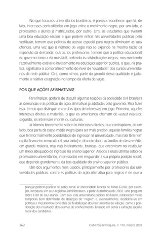 262 Cadernos de Pesquisa, n. 118, março/ 2003
No que toca aos universitários brasileiros, é preciso reconhecer que há, de
fato, interesses contraditórios em jogo entre o movimento negro, por um lado, e
professores e alunos já matriculados, por outro. Uns, os estudantes que tiveram
uma boa educação escolar e que podem entrar nas universidades públicas pelo
vestibular, temem que políticas de acesso especial para negros diminuam as suas
chances, uma vez que o número de vagas não se expande na mesma razão da
expansão da demanda; outros, os professores, temem que a política educacional
do governo tome a via mais fácil, cedendo às reivindicações negras, mas mantendo
razoavelmente estável o investimento na educação superior pública, o que, na prá-
tica, significaria o comprometimento do nível de “qualidade” dos cursos universitá-
rios da rede pública. Ora, como vimos, parte da garantia dessa qualidade é justa-
mente a relativa estagnação no tempo da oferta de vagas.
POR QUE AÇÕES AFIRMATIVAS?
Para finalizar, gostaria de discutir algumas reações da sociedade civil brasileira
às demandas e às políticas de ação afirmativas já adotadas pelo governo. Para fazer
isso, temos que distinguir entre dois tipos de interesses em jogo. Primeiro, aqueles
interesses diretos e materiais, o que os americanos chamam de vested interests;
segundo, os interesses morais ou culturais.
Já falamos brevemente sobre os interesses diretos, que contrapõem, de um
lado, boa parte da classe média negra (para ser mais preciso: aquelas famílias negras
que têm formalmente possibilidade de ingressar na universidade, mas não têm nem
capital financeiro nem cultural para tanto) e, do outro lado, as famílias de classe média,
em grande maioria, mas não inteiramente, brancas, que encontram no vestibular
um meio adequado de ingresso no ensino superior. Aliados a essas últimas estão os
professores universitários, interessados em resguardar a sua própria posição social,
que depende grandemente da boa qualidade do ensino superior público.
Um dos argumentos mais usados, principalmente por professores das uni-
versidades públicas, contra as políticas de ação afirmativa para negros é de que a
planejar políticas públicas de justiça racial. A Universidade Federal de Minas Gerais, por exem-
plo, introduziu em seus registros administrativos, a partir da matrícula de 2002, uma pergunta
sobre a cor de seus alunos. Com isso, esta universidade poderá, no futuro, estabelecer metas
temporais bem delimitadas de absorção de “negros” e, eventualmente, desdobrá-las em
políticas e mecanismos concretos de flexibilização dos instrumentos de seleção, como a pon-
deração dos resultados dos exames de conhecimento, levando em conta a extração social e
racial dos candidatos.
 