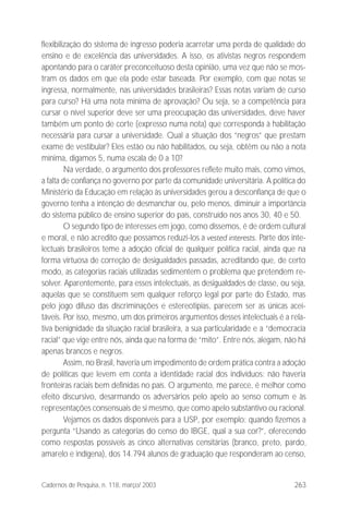263Cadernos de Pesquisa, n. 118, março/ 2003
flexibilização do sistema de ingresso poderia acarretar uma perda de qualidade do
ensino e de excelência das universidades. A isso, os ativistas negros respondem
apontando para o caráter preconceituoso desta opinião, uma vez que não se mos-
tram os dados em que ela pode estar baseada. Por exemplo, com que notas se
ingressa, normalmente, nas universidades brasileiras? Essas notas variam de curso
para curso? Há uma nota mínima de aprovação? Ou seja, se a competência para
cursar o nível superior deve ser uma preocupação das universidades, deve haver
também um ponto de corte (expresso numa nota) que corresponda à habilitação
necessária para cursar a universidade. Qual a situação dos “negros” que prestam
exame de vestibular? Eles estão ou não habilitados, ou seja, obtêm ou não a nota
mínima, digamos 5, numa escala de 0 a 10?
Na verdade, o argumento dos professores reflete muito mais, como vimos,
a falta de confiança no governo por parte da comunidade universitária. A política do
Ministério da Educação em relação às universidades gerou a desconfiança de que o
governo tenha a intenção de desmanchar ou, pelo menos, diminuir a importância
do sistema público de ensino superior do país, construído nos anos 30, 40 e 50.
O segundo tipo de interesses em jogo, como dissemos, é de ordem cultural
e moral, e não acredito que possamos reduzi-los a vested interests. Parte dos inte-
lectuais brasileiros teme a adoção oficial de qualquer política racial, ainda que na
forma virtuosa de correção de desigualdades passadas, acreditando que, de certo
modo, as categorias raciais utilizadas sedimentem o problema que pretendem re-
solver. Aparentemente, para esses intelectuais, as desigualdades de classe, ou seja,
aquelas que se constituem sem qualquer reforço legal por parte do Estado, mas
pelo jogo difuso das discriminações e estereotipias, parecem ser as únicas acei-
táveis. Por isso, mesmo, um dos primeiros argumentos desses intelectuais é a rela-
tiva benignidade da situação racial brasileira, a sua particularidade e a “democracia
racial” que vige entre nós, ainda que na forma de “mito”. Entre nós, alegam, não há
apenas brancos e negros.
Assim, no Brasil, haveria um impedimento de ordem prática contra a adoção
de políticas que levem em conta a identidade racial dos indivíduos: não haveria
fronteiras raciais bem definidas no país. O argumento, me parece, é melhor como
efeito discursivo, desarmando os adversários pelo apelo ao senso comum e às
representações consensuais de si mesmo, que como apelo substantivo ou racional.
Vejamos os dados disponíveis para a USP, por exemplo: quando fizemos a
pergunta “Usando as categorias do censo do IBGE, qual a sua cor?”, oferecendo
como respostas possíveis as cinco alternativas censitárias (branco, preto, pardo,
amarelo e indígena), dos 14.794 alunos de graduação que responderam ao censo,
 