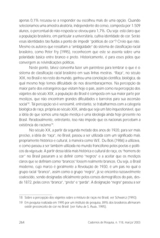 264 Cadernos de Pesquisa, n. 118, março/ 2003
apenas 0,1% recusou-se a responder ou escolheu mais de uma opção. Quando
selecionamos uma amostra aleatória, independente do censo, composta por 1.509
alunos, o percentual de não-resposta se elevou para 1,7%. Ou seja: está claro que
a população brasileira, em particular a universitária, cultiva identidade de cor. Serão
essas identidades tão fluidas a ponto de impedir “políticas de cor”? Creio que não.
Mesmo os autores que ressaltam a “ambigüidade” do sistema de classificação racial
brasileiro, como Peter Fry (1995), reconhecem que este se assenta sobre uma
polaridade básica entre branco e preto. Historicamente, é para esses pólos que
convergem as reivindicações políticas.
Neste ponto, talvez convenha fazer um parêntese para lembrar o que é o
sistema de classificação racial brasileiro em suas linhas mestras. “Raça”, no século
XIX, no Brasil e no resto do mundo, ganhou uma conotação científica, biológica, da
qual mesmo hoje temos dificuldade de nos desembaraçarmos. Na percepção da
maior parte dos estrangeiros que visitam hoje o país, assim como na percepção dos
viajantes do século XIX, a população do Brasil é composta em sua maior parte por
mestiços, que não encontram grandes dificuldades e barreiras para sua ascensão
social18
. Tal percepção só é verossímil, entretanto, se trabalharmos com a categoria
biológica de raça, própria ao século XIX, ainda que seja um fato inquestionável, que
a idéia de que somos uma nação mestiça é uma ideologia ainda hoje presente no
Brasil. Paradoxalmente, entretanto, isso não impede que os nacionais percebam a
existência do racismo19
.
No século XX, a partir da segunda metade dos anos de 1920, para ser mais
preciso, a idéia de “raça”, no Brasil, passou a ser utilizada com um significado mais
propriamente histórico e cultural, à maneira como W.E. Du Bois (1986) a utilizava,
e como passou a ser também utilizada no mundo francófono pelos poetas e políti-
cos da négritude. A partir dessa idéia mais histórica e cultural de raça, os “homens de
cor” no Brasil passaram a se definir como “negros” e a aceitar que os mestiços
claros que se definiam como “brancos” fossem realmente brancos. Ou seja, o Brasil
moderno, cujo marco é geralmente a Revolução de 1930, é um país no qual o
grupo racial “branco”, assim como o grupo “negro”, já se encontra razoavelmente
coalescido, sendo designadas oficialmente pelos censos demográficos do país, des-
de 1872, pelas cores “branca”, “preta” e “parda”. A designação “negra” passou a ser
18 Sobre a percepção dos viajantes sobre a mistura de raças no Brasil, ver Schwarcz (1993).
19 Em pesquisa realizada em 1995 por um instituto de pesquisa, 89% dos brasileiros afirmaram
existir preconceito de cor no Brasil (ver Folha de S. Paulo, 1995).
 