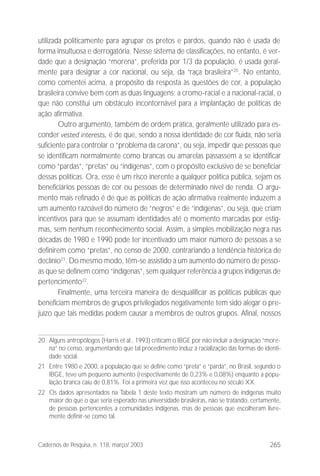 265Cadernos de Pesquisa, n. 118, março/ 2003
utilizada politicamente para agrupar os pretos e pardos, quando não é usada de
forma insultuosa e derrogatória. Nesse sistema de classificações, no entanto, é ver-
dade que a designação “morena”, preferida por 1/3 da população, é usada geral-
mente para designar a cor nacional, ou seja, da “raça brasileira”20
. No entanto,
como comentei acima, a propósito da resposta às questões de cor, a população
brasileira convive bem com as duas linguagens: a cromo-racial e a nacional-racial, o
que não constitui um obstáculo incontornável para a implantação de políticas de
ação afirmativa.
Outro argumento, também de ordem prática, geralmente utilizado para es-
conder vested interests, é de que, sendo a nossa identidade de cor fluida, não seria
suficiente para controlar o “problema da carona”, ou seja, impedir que pessoas que
se identificam normalmente como brancas ou amarelas passassem a se identificar
como “pardas”, “pretas” ou “indígenas”, com o propósito exclusivo de se beneficiar
dessas políticas. Ora, esse é um risco inerente a qualquer política pública, sejam os
beneficiários pessoas de cor ou pessoas de determinado nível de renda. O argu-
mento mais refinado é de que as políticas de ação afirmativa realmente induzem a
um aumento razoável do número de “negros” e de “indígenas”, ou seja, que criam
incentivos para que se assumam identidades até o momento marcadas por estig-
mas, sem nenhum reconhecimento social. Assim, a simples mobilização negra nas
décadas de 1980 e 1990 pode ter incentivado um maior número de pessoas a se
definirem como “pretas”, no censo de 2000, contrariando a tendência histórica de
declínio21
. Do mesmo modo, têm-se assistido a um aumento do número de pesso-
as que se definem como “indígenas”, sem qualquer referência a grupos indígenas de
pertencimento22
.
Finalmente, uma terceira maneira de desqualificar as políticas públicas que
beneficiam membros de grupos privilegiados negativamente tem sido alegar o pre-
juízo que tais medidas podem causar a membros de outros grupos. Afinal, nossos
20 Alguns antropólogos (Harris et al., 1993) criticam o IBGE por não incluir a designação “more-
na” no censo, argumentando que tal procedimento induz à racialização das formas de identi-
dade social.
21 Entre 1980 e 2000, a população que se define como “preta” e “parda”, no Brasil, segundo o
IBGE, teve um pequeno aumento (respectivamente de 0,23% e 0,08%) enquanto a popu-
lação branca caiu de 0,81%. Foi a primeira vez que isso aconteceu no século XX.
22 Os dados apresentados na Tabela 1 deste texto mostram um número de indígenas muito
maior do que o que seria esperado nas universidade brasileiras, não se tratando, certamente,
de pessoas pertencentes a comunidades indígenas, mas de pessoas que escolheram livre-
mente definir-se como tal.
 