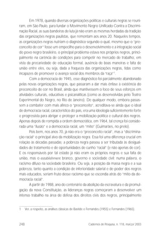 248 Cadernos de Pesquisa, n. 118, março/ 2003
Em 1978, quando diversas organizações políticas e culturais negras se reuni-
ram, em São Paulo, para fundar o Movimento Negro Unificado Contra a Discrimi-
nação Racial, as suas bandeiras de luta já não eram as mesmas herdadas da tradição
das organizações negras paulistas, que remontam aos anos 20. Naqueles tempos,
as organizações negras nutriam o diagnóstico segundo o qual, mesmo que o “pre-
conceito de cor” fosse um empecilho para o desenvolvimento e a integração social
do povo negro brasileiro, o principal problema estava nos próprios negros, princi-
palmente na carência de condições para competir no mercado de trabalho, em
vista da precariedade de educação formal, ausência de boas maneiras e falta de
união entre eles, ou seja, dada a fraqueza das organizações negras, tidas como
incapazes de promover o avanço social dos membros da “raça”1
.
Com a democracia de 1945, esse diagnóstico foi parcialmente abandonado
pelas novas organizações negras, que passaram a dar mais ênfase à existência do
preconceito de cor no Brasil, ainda que mantivessem o foco de seus esforços em
atividades culturais, educativas e psicanalíticas (como as desenvolvidas pelo Teatro
Experimental do Negro, no Rio de Janeiro). De qualquer modo, embora passas-
sem a combater com mais afinco o “preconceito”, acreditava-se ainda que o ideal
de democracia racial, característico do país, era uma ideologia suficientemente forte
e progressista para abrigar e proteger a mobilização política e cultural dos negros.
Apenas depois de rompida a ordem democrática, em 1964, tal crença foi conside-
rada uma “ilusão” e a democracia racial, um “mito” (Guimarães, no prelo).
Pois bem, nos anos 70, já não era o “preconceito racial”, mas a “discrimina-
ção racial” o principal alvo da mobilização negra. Essa foi uma diferença crucial em
relação às décadas passadas: a pobreza negra passou a ser tributada às desigual-
dades de tratamento e de oportunidades de cunho “racial” (e não apenas de cor).
E os responsáveis por tal estado já não eram os próprios negros e sua falta de
união, mas o establishment branco, governo e sociedade civil; numa palavra, o
racismo difuso na sociedade brasileira. Ou seja, a posição da massa negra e a sua
pobreza, tanto quanto a condição de inferioridade salarial e de poder dos negros
mais educados, seriam fruto desse racismo que se escondia atrás do “mito da de-
mocracia racial”.
A partir de 1988, ano do centenário da abolição da escravatura e da promul-
gação da nova Constituição, as lideranças negras começaram a desenvolver um
intenso trabalho na área de defesa dos direitos civis dos negros, principalmente
1 Ver, a respeito, as análises clássicas de Bastide e Fernandes (1955) e Fernandes (1965).
 