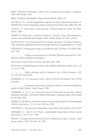 267Cadernos de Pesquisa, n. 118, março/ 2003
BRASIL. Ministério da Educação e Cultura. Inep. Evolução do ensino superior – graduação:
1980-1998. Brasília, 1999.
BRASIL. Presidência da República. Projeto Alvorada. Brasília, 2000, p.23.
CASTRO, M. H. G. de. As Desigualdades regionais no sistema educacional brasileiro. In:
HENRIQUES, R. (org.). Desigualdade e pobreza no Brasil: Rio de Janeiro: Ipea, 2000.p.425-458.
CUNHA, L. A. Escola pública, escola particular: a democratização do ensino. São Paulo:
Cortez, 1986.
DAMATTA, R. Notas sobre o racismo à brasileira. In: SOUZA, J. (org.). Multiculturalismo e
racismo: uma comparação Brasil-Estados Unidos. Brasília: Paralelo 15, 1997. p.69-76.
DU BOIS, W.E.B. The Conservation of races. Writings. New York: The Library of America,
1986. [Publicado originalmente em American Negro Academy, Occasional Papers, n.2, 1987]
FERNANDES, F. A Integração do negro na sociedade de classes. São Paulo: Cia. Editora Naci-
onal, 1965.
. O Negro no mundo dos brancos. São Paulo: Difusão Européia do livro, 1972:
Aspectos políticos do dilema racial brasileiro.
FOLHA DE S. PAULO. Racismo Cordial. São Paulo: Ática, 1995.
FRY, P. O Que a Cinderela Negra tem a dizer sobre a política racial brasileira. Revista USP, n. 28,
p.122-135, 1995.
. Politics, nationality, and the meanings of “race” in Brazil. Daedalus, v.129,
n.2, p.83-118, spring 2000.
GUIMARÃES, A. S. A. Démocratie raciale: Cahiers du Brésil contemporain. Paris: EHESS
(no prelo)
. Preconceito e discriminação: queixas de ofensas e tratamento desigual dos
negros no Brasil. Salvador: Novos Toques, 1998.
GUIMARÃES, A. S. A. et al. I Censo étnico-racial da Universidade de São Paulo: relatório
substantivo. São Paulo: Comissão de Políticas Públicas para a População Negra, Universidade
de São Paulo, 2002.
HARRIS, M. et al. Who are the whites? Imposed census categories and the racial demography
of Brazil. Social Forces, v. 72. n.2. p.451-462, dec.1993.
HASENBALG, C. Discriminação e desigualdades raciais no Brasil. Rio de Janeiro: Graal, 1979.
HASENBALG, C.; Silva, N. do V. Raças e oportunidades educacionais no Brasil. Estudos
Afro-Asiáticos, n.18, p.73-91, 1990.
MAGGIE, Y. A Experiência do movimento do pré-vestibular para negros e carentes. Novos
Estudos Cebrap, n.59, p.193-202, mar. 2001.
 
