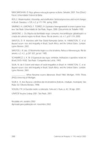 268 Cadernos de Pesquisa, n. 118, março/ 2003
MASCARENHAS, D. Raça, gênero e educação superior na Bahia. Salvador, 2001. Tese (Dout.)
Faced, Universidade Federal da Bahia.
REIS, E. Modernization, citizenship, and stratification: historical processes and recent changes
in Brazil. Daedalus, v.129, n.2, p.171-194, spring, 2000.
SAMPAIO, H.; LIMONGI, F.; TORRES, H. Eqüidade e heterogeneidade no ensino superior brasi-
leiro. São Paulo: Universidade de São Paulo, Nupes, 2000. (Documento de Trabalho 1/00)
SANSONE, L. Os Objetos da identidade negra: consumo, mercantilização, globalização e a
criação de culturas negras no Brasil. Mana. Rio de Janeiro, v.6, n.1, p.87-119, 2000.
SANTOS, D. R. Interview with Friar David Raimundo Santos. In: HAMILTON, C. et al.
Beyond racism: race and inequality in Brazil, South Africa, and the United States. London:
Lynne Rienner, 2001.
SANTOS, J. R. dos. O Movimento negro e a crise brasileira. Política e Administração. Rio de
Janeiro. v.2, n.2 , p.287-307, jul./set. 1985.
SCHWARCZ, L. K. M. O Espetáculo das raças: cientistas, instituições e questões raciais no
Brasil (1870-1930). São Paulo: Companhia das Letras, 1993.
SILVA, N. do V. Extent and nature of racial inequalities in Brazil. In: HAMILTON, C. et al.
Beyond racism: race and inequality in Brazil, South Africa, and the United States. London:
Lynne Rienner, 2001.
. White-Nonwhite income diferentials: Brazil 1960. Michigan, 1978. Thesis
(PhD) University of Michigan.
SILVA Jr., H. Anti-Racismo: coletânea das leis brasileiras (federais, estaduais, municipais). São
Paulo: Ed. Oliveira Mendes, 1998.
SOUZA, P. R. A Questão racial e a educação. Folha de S. Paulo, p. A3, 30 ago. 2001.
UNIFESP. Anuário Unifesp 2001. São Paulo, 2001.
Recebido em: outubro 2002
Aprovado para publicação em: novembro 2002
 