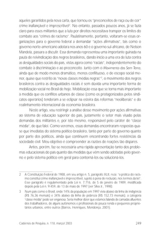 249Cadernos de Pesquisa, n. 118, março/ 2003
aqueles garantidos pela nova carta, que tornou os “preconceitos de raça ou de cor”
crime inafiançável e imprescritível2
. No entanto, passados poucos anos, já se fazia
claro para esses militantes que a luta por direitos necessitava transpor os limites do
combate aos “crimes de racismo”. Paulatinamente, portanto, voltaram-se essas or-
ganizações para o governo federal a demandar “ações afirmativas”, tais como o
governo norte-americano adotara nos anos 60 e o governo sul-africano, de Nelson
Mandela, passara a discutir. Essa demanda representou uma importante guinada na
pauta de reivindicação dos negros brasileiros, dando início a uma era de luta contra
as desigualdades sociais do país, vistas agora como “raciais”, independentemente do
combate à discriminação e ao preconceito. Junto com o Movimento dos Sem Terra,
ainda que de modo menos dramático, menos conflituoso, e de escopo social me-
nor, quase que restrito às “novas classes médias negras”3
, o movimento dos negros
brasileiros contra as desigualdades raciais é sem dúvida uma importante forma de
mobilização social no Brasil de hoje. Mobilização essa que se torna mais importante
à medida que os conflitos urbanos de classe (como os protagonizados pelos sindi-
catos operários) tenderam a se eclipsar na esteira das reformas “neoliberais” e do
realinhamento internacional da economia brasileira.
Neste artigo, vou restringir a análise desse movimento por ações afirmativas
ao sistema de educação superior do país, justamente o setor mais visado pelas
demandas dos militantes e, por isto mesmo, responsável pelo caráter de “classe
média”, de que falei. Como veremos, essas demandas encontraram respostas qua-
se que imediatas do sistema político brasileiro, tanto por parte do governo quanto
por parte dos políticos, ainda que continuem encontrando fortes resistências da
sociedade civil. Meu objetivo é compreender as razões de reações tão díspares.
Antes, porém, faz-se necessária uma rápida apresentação tanto dos proble-
mas educacionais do país quanto das medidas que vêm sendo adotadas pelo gover-
no e pelo sistema político em geral para contorná-los ou solucioná-los.
2 A Constituição Federal de 1988, em seu artigo n. 5, parágrafo XLII, reza: “a prática do racis-
mo constitui crime inafiançável e imprescritível, sujeito à pena de reclusão, nos termos da lei”.
Esse parágrafo é regulamentado pela Lei n. 7.716, de 5 de janeiro de 1989, modificada
depois pela Lei n. 9.459, de 13 de maio de 1997 (ver Silva Jr., 1998).
3 Num país como o Brasil, onde 14% da população em 1997 vivia abaixo da linha de indigência
(R$ 76,36 mensais) e 34% abaixo da linha de pobreza (R$ 152,73 mensais), a categoria
“classe média” pode ser enganosa. Seria melhor dizer que estamos falando de camadas afluentes
dos trabalhadores, de alguns autônomos e profissionais de pouca renda e pequenos proprie-
tários urbanos, entre outros (Barros, Henriques, Mendonça, 2001).
 