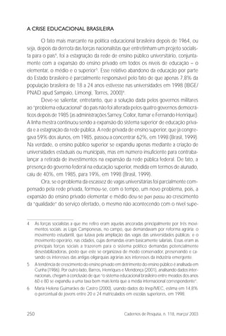 250 Cadernos de Pesquisa, n. 118, março/ 2003
A CRISE EDUCACIONAL BRASILEIRA
O fato mais marcante na política educacional brasileira depois de 1964, ou
seja, depois da derrota das forças nacionalistas que entretinham um projeto socialis-
ta para o país4
, foi a estagnação da rede de ensino público universitário, conjunta-
mente com a expansão do ensino privado em todos os níveis de educação – o
elementar, o médio e o superior5
. Esse relativo abandono da educação por parte
do Estado brasileiro é parcialmente responsável pelo fato de que apenas 7,8% da
população brasileira de 18 a 24 anos estivesse nas universidades em 1998 (IBGE/
PNAD apud Sampaio, Limongi, Torres, 2000)6
.
Deve-se salientar, entretanto, que a solução dada pelos governos militares
ao “problema educacional” do país não foi alterada pelos quatro governos democrá-
ticos depois de 1985 (as administrações Sarney, Collor, Itamar e Fernando Henrique).
A linha mestra continuou sendo a expansão do sistema superior de educação priva-
da e a estagnação da rede pública. A rede privada de ensino superior, que já congre-
gava 59% dos alunos, em 1985, passou a concentrar 62%, em 1998 (Brasil, 1999).
Na verdade, o ensino público superior se expandiu apenas mediante a criação de
universidades estaduais ou municipais, mas em número insuficiente para contraba-
lançar a retirada de investimentos na expansão da rede pública federal. De fato, a
presença do governo federal na educação superior, medida em termos de alunado,
caiu de 40%, em 1985, para 19%, em 1998 (Brasil, 1999).
Ora, se o problema da escassez de vagas universitárias foi parcialmente com-
pensado pela rede privada, formou-se, com o tempo, um novo problema, pois, a
expansão do ensino privado elementar e médio deu-se pari passu ao crescimento
da “qualidade” do serviço ofertado, o mesmo não acontecendo com o nível supe-
4 As forças socialistas a que me refiro eram aquelas ancoradas principalmente por três movi-
mentos sociais: as Ligas Camponesas, no campo, que demandavam por reforma agrária; o
movimento estudantil, que lutava pela ampliação das vagas das universidades públicas; e o
movimento operário, nas cidades, cujas demandas eram basicamente salariais. Essas eram as
principais forças sociais a trazerem para o sistema político demandas potencialmente
desestabilizadoras, posto que este se organizava de modo conservador, preservando e ca-
sando os interesses das antigas oligarquias agrárias aos interesses da indústria emergente.
5 A tendência de crescimento do ensino privado em detrimento do ensino público é analisada em
Cunha (1986). Por outro lado, Barros, Henriques e Mendonça (2001), analisando dados inter-
nacionais, chegam à conclusão de que “o sistema educacional brasileiro entre meados dos anos
60 e 80 se expandiu a uma taxa bem mais lenta que a média internacional correspondente”.
6 Maria Helena Guimarães de Castro (2000), usando dados do Inep/MEC, estima em 14,8%
o percentual de jovens entre 20 e 24 matriculados em escolas superiores, em 1998.
 