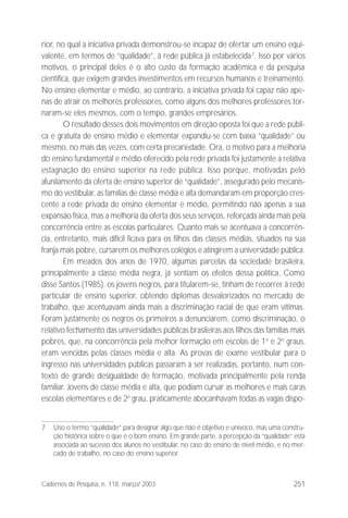 251Cadernos de Pesquisa, n. 118, março/ 2003
rior, no qual a iniciativa privada demonstrou-se incapaz de ofertar um ensino equi-
valente, em termos de “qualidade”, à rede pública já estabelecida7
. Isso por vários
motivos, o principal deles é o alto custo da formação acadêmica e da pesquisa
científica, que exigem grandes investimentos em recursos humanos e treinamento.
No ensino elementar e médio, ao contrário, a iniciativa privada foi capaz não ape-
nas de atrair os melhores professores, como alguns dos melhores professores tor-
naram-se eles mesmos, com o tempo, grandes empresários.
O resultado desses dois movimentos em direção oposta foi que a rede públi-
ca e gratuita de ensino médio e elementar expandiu-se com baixa “qualidade” ou
mesmo, no mais das vezes, com certa precariedade. Ora, o motivo para a melhoria
do ensino fundamental e médio oferecido pela rede privada foi justamente a relativa
estagnação do ensino superior na rede pública. Isso porque, motivadas pelo
afunilamento da oferta de ensino superior de “qualidade”, assegurado pelo mecanis-
mo do vestibular, as famílias de classe média e alta demandaram em proporção cres-
cente a rede privada de ensino elementar e médio, permitindo não apenas a sua
expansão física, mas a melhoria da oferta dos seus serviços, reforçada ainda mais pela
concorrência entre as escolas particulares. Quanto mais se acentuava a concorrên-
cia, entretanto, mais difícil ficava para os filhos das classes médias, situados na sua
franja mais pobre, cursarem os melhores colégios e atingirem a universidade pública.
Em meados dos anos de 1970, algumas parcelas da sociedade brasileira,
principalmente a classe média negra, já sentiam os efeitos dessa política. Como
disse Santos (1985), os jovens negros, para titularem-se, tinham de recorrer à rede
particular de ensino superior, obtendo diplomas desvalorizados no mercado de
trabalho, que acentuavam ainda mais a discriminação racial de que eram vítimas.
Foram justamente os negros os primeiros a denunciarem, como discriminação, o
relativo fechamento das universidades públicas brasileiras aos filhos das famílias mais
pobres, que, na concorrência pela melhor formação em escolas de 1o
e 2o
graus,
eram vencidas pelas classes média e alta. As provas de exame vestibular para o
ingresso nas universidades públicas passaram a ser realizadas, portanto, num con-
texto de grande desigualdade de formação, motivada principalmente pela renda
familiar. Jovens de classe média e alta, que podiam cursar as melhores e mais caras
escolas elementares e de 2o
grau, praticamente abocanhavam todas as vagas dispo-
7 Uso o termo “qualidade” para designar algo que não é objetivo e unívoco, mas uma constru-
ção histórica sobre o que é o bom ensino. Em grande parte, a percepção da “qualidade” está
associada ao sucesso dos alunos no vestibular, no caso do ensino de nível médio, e no mer-
cado de trabalho, no caso do ensino superior.
 