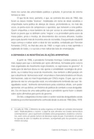 252 Cadernos de Pesquisa, n. 118, março/ 2003
níveis nos cursos das universidades públicas e gratuitas. A perversão do sistema
tornava-se clara.
O que há de novo, portanto, é que, ao contrário dos anos de 1960, não
foram as classes médias “brancas”, mobilizadas em torno de ideais socialistas e
empenhadas numa política de alianças de classes, pretendendo-se, no mais das
vezes, os porta-vozes de camponeses e operários, que tomaram a cena política.
Quem empunhou a nova bandeira de luta por acesso às universidades públicas
foram os jovens que se definiam como “negros” e se pretendiam porta-vozes da
massa pobre, preta e mestiça, de descendentes dos escravos africanos, trazidos
para o país durante mais de trezentos anos de escravidão. Essa juventude estudantil
negra começa a realizar assim o ideal de luta socialista, verbalizado por Florestan
Fernandes (1972), no final dos anos de 1960: o negro seria o mais oprimido e
explorado de todos, e a sua luta a mais radical das lutas de emancipação.
A DEMANDA E AS RESISTÊNCIAS ÀS AÇÕES AFIRMATIVAS
A partir de 1996, o presidente Fernando Henrique Cardoso passou a dar
mais espaço para que a demanda por ações afirmativas, formulada pelos setores
mais organizados do movimento negro brasileiro, se expressasse no governo8
. A
razão para tal abertura deveu-se não apenas à sensibilidade sociológica do presi-
dente, ou à relativa força social do movimento, mas também à difícil posição em
que a doutrina da “democracia racial” encurralava a chancelaria brasileira em fóruns
internacionais, cada vez mais freqüentados por ONGs negras. O país, que se van-
gloriava de não ter uma questão racial, era reiteradamente lembrado das suas “de-
sigualdades raciais”, facilmente demonstráveis pelas estatísticas oficiais, sem poder
apresentar, em sua defesa, um histórico de políticas de combate a essas desigualda-
des. Era em busca de uma saída política que o presidente queria trazer o debate
sobre ações afirmativas para perto do governo.
De fato, o diagnóstico técnico sobre o caráter racial das desigualdades sociais
brasileiras já era internacionalmente conhecido desde os anos de 1980 (Silva, 1978;
8 Em julho de 1996, o Ministério da Justiça organizou em Brasília um seminário internacional
sobre “Multiculturalismo e racismo: o papel da ação afirmativa nos Estados democráticos
contemporâneos”, para o qual foram convidados vários pesquisadores, brasileiros e america-
nos, assim como um grande número de lideranças negras do país. O presidente em pessoa
fez questão de abrir os trabalhos do seminário, acompanhado pelo vice-presidente e pelo
ministro da Justiça.
 