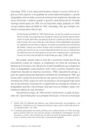 253Cadernos de Pesquisa, n. 118, março/ 2003
Hasenbalg, 1979). A crise educacional brasileira, inclusive o acesso restrito de ne-
gros ao ensino superior, a má qualidade da escola fundamental pública e a grande
desigualdade racial em todos os níveis de ensino já eram amplamente discutidas nos
meios intelectuais e políticos quando o governo social-democrata de Fernando
Henrique tomara posse em 1995. Em um importante artigo, publicado em 1990,
em que analisam dados da PNAD de 1982, Hasenbalg e Silva, por exemplo, cha-
mavam a atenção para o fato de que:
As informações da PNAD de 1982 indicaram que, no que diz respeito ao acesso ao
sistema escolar, uma proporção mais elevada de crianças não-brancas ingressa tardia-
mente na escola. Além disso, a proporção de pretos e pardos que não têm acesso de
todo à escola é três vezes maior que a dos brancos. Estas desigualdades não podem
ser explicadas nem por fatores regionais, nem pelas circunstâncias sócio-econômicas
das famílias. Embora uma melhor situação sócio-econômica reduza a proporção de
crianças que não têm acesso à escola independentemente de sua cor, ainda persiste
uma diferença clara nos níveis gerais de acesso entre crianças brancas e não-brancas
mesmo nos níveis mais elevados de renda familiar per capita. (1990, p.99)
Na verdade, durante todos os anos 80 e na primeira metade dos 90 que
antecederam a posse de Cardoso, as mobilizações em torno do centenário da
Abolição da Escravatura e dos 300 anos de Zumbi9
possibilitaram que o diagnóstico
sobre as desigualdades raciais brasileiras, assim como o racismo à brasileira, fosse
amplamente discutido na imprensa (Guimarães, 1998). Especialmente porque, a
partir da regulamentação das disposições transitórias da Constituição de 1988, que
tornou crime a prática de preconceitos de raça, passou a haver uma grande movi-
mentação das ONGs negras em torno da denúncia e da perseguição legal contra
atos de discriminação. Foi justamente o esgotamento da estratégia de combater as
desigualdades punindo a discriminação racial que levou as entidades negras a de-
mandarem políticas de ação afirmativa10
.
Nos primeiros tempos, de 1995 até bem recentemente, a reação da socie-
dade civil, representada pelos seus principais intelectuais e meios de comunicação
9 Zumbi, chefe do Quilombo dos Palmares, que resistiu bravamente aos portugueses e aos
holandeses, transformou-se em símbolo da resistência negra, sendo reconhecido como he-
rói nacional brasileiro, em 1995.
10 A campanha pela punição do racismo culminou com o endurecimento, em 1993, da lei que
pune as ofensas raciais com cinco anos de reclusão. A estratégia de “criminalização” do racis-
mo passou a receber mais restrições que incentivos por parte da opinião pública, quando o
crime se mostrou muito mais comum que o esperado pelo legislador.
 