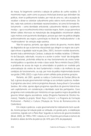254 Cadernos de Pesquisa, n. 118, março/ 2003
de massa, foi largamente contrária à adoção de políticas de cunho racialista. O
movimento negro, assim como os poucos intelectuais brancos que defendiam tais
políticas, viram-se politicamente isolados, por mais de uma vez, sob a acusação de
vocalizar e deixar-se colonizar culturalmente pelos valores norte-americanos. De
fato, nada mais contrário à identidade nacional brasileira, tal como foi formada his-
toricamente – como identidade anticolonial, culturalmente híbrida e racialmente
mestiça –, que o reconhecimento étnico-racial dos negros. Assim, os que porventura
tinham sólidos interesses na manutenção das desigualdades encontraram aliados
cujos motivos eram puramente ideológicos, pessoas que viam nas políticas dirigidas
preferencialmente aos negros a penetração no Brasil do “multiculturalismo” e do
“multirracialismo” de extração anglo-saxônica.
Não foi surpresa, portanto, que alguns setores do governo, mesmo diante
do diagnóstico de que as barreiras educacionais que atingem os negros são o prin-
cipal entrave à igualdade racial no país (Silva, 2001), tivessem resistido duramente,
durante toda a administração Cardoso, à adoção de medidas racialistas. O Ministé-
rio da Educação, sobretudo, recusou-se a aceitar o caráter “racial” das desigualda-
des educacionais, preferindo atribuí-las ao mau funcionamento do ensino funda-
mental público e a questões de renda e classe social. Para o ministro Souza (2001),
o problema de acesso do negro às universidades só poderia ser resolvido pela
universalização do ensino de nível fundamental e médio e da melhoria da suas
condições de funcionamento, ou seja, por meio da política implementada durante
sua gestão (1995-2002) e cujos frutos seriam colhidos pelas próximas gerações.
Portanto, até 2001, quando se realiza a Conferência de Durban (África do
Sul), o grosso da ação governamental restringiu-se ao combate à pobreza, median-
te programas color-blind, como os programas Alvorada, Avança Brasil e Comunidade
Solidária. Até então, apenas alguns programas específicos do governo federal leva-
vam explicitamente em consideração a identidade racial dos participantes. Esses
programas eram conduzidos por ministérios em que quadros negros do partido do
governo tinham alguma ascendência: Justiça (Programa Nacional de Direitos Hu-
manos), Trabalho (o projeto “Brasil: Raça e Gênero” e o Programa de Formação
Profissional – Planfor) e Cultura (Titulação de Terras de Remanescentes de
Quilombos).
Em relação à pobreza, a ação governamental foi relativamente bem-sucedi-
da, mesmo porque tal redução pode ser atribuída, em grande parte, à estabilização
econômica, lograda com o Plano Real. Segundo os números do governo brasileiro
(Brasil, 2000), de 1990 a 1997, reduziu-se em 10 pontos percentuais o número de
brasileiros abaixo da linha da pobreza (de 44% para 34% da população).
 
