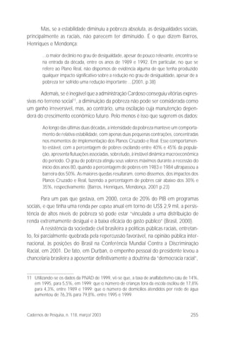 255Cadernos de Pesquisa, n. 118, março/ 2003
Mas, se a estabilidade diminuiu a pobreza absoluta, as desigualdades sociais,
principalmente as raciais, não parecem ter diminuído. É o que dizem Barros,
Henriques e Mendonça:
...o maior declínio no grau de desigualdade, apesar de pouco relevante, encontra-se
na entrada da década, entre os anos de 1989 e 1992. Em particular, no que se
refere ao Plano Real, não dispomos de evidência alguma de que tenha produzido
qualquer impacto significativo sobre a redução no grau de desigualdade, apesar de a
pobreza ter sofrido uma redução importante ...(2001, p.38)
Ademais, se é inegável que a administração Cardoso conseguiu vitórias expres-
sivas no terreno social11
, a diminuição da pobreza não pode ser considerada como
um ganho irreversível, mas, ao contrário, uma oscilação cuja manutenção depen-
derá do crescimento econômico futuro. Pelo menos é isso que sugerem os dados:
Ao longo das últimas duas décadas, a intensidade da pobreza manteve um comporta-
mento de relativa estabilidade, com apenas duas pequenas contrações, concentradas
nos momentos de implementação dos Planos Cruzado e Real. Esse comportamen-
to estável, com a percentagem de pobres oscilando entre 40% e 45% da popula-
ção, apresenta flutuações associadas, sobretudo, à instável dinâmica macroeconômica
do período. O grau de pobreza atingiu seus valores máximos durante a recessão do
início dos anos 80, quando a percentagem de pobres em 1983 e 1984 ultrapassou a
barreira dos 50%. As maiores quedas resultaram, como dissemos, dos impactos dos
Planos Cruzado e Real, fazendo a percentagem de pobres cair abaixo dos 30% e
35%, respectivamente. (Barros, Henriques, Mendonça, 2001 p.23)
Para um país que gastava, em 2000, cerca de 20% do PIB em programas
sociais, e que tinha uma renda per capita anual em torno de US$ 2,9 mil, a persis-
tência de altos níveis de pobreza só pode estar “vinculada a uma distribuição de
renda extremamente desigual e à baixa eficácia do gasto público” (Brasil, 2000).
A resistência da sociedade civil brasileira a políticas públicas raciais, entretan-
to, foi parcialmente quebrada pela repercussão favorável, na opinião pública inter-
nacional, às posições do Brasil na Conferência Mundial Contra a Discriminação
Racial, em 2001. De fato, em Durban, o empenho pessoal do presidente levou a
chancelaria brasileira a aposentar definitivamente a doutrina da “democracia racial”,
11 Utilizando-se os dados da PNAD de 1999, vê-se que, a taxa de analfabetismo caiu de 14%,
em 1995, para 5,5%, em 1999; que o número de crianças fora da escola oscilou de 17,8%
para 4,3%, entre 1989 e 1999; que o número de domicílios atendidos por rede de água
aumentou de 76,3% para 79,8%, entre 1995 e 1999.
 