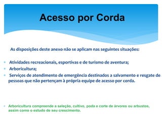 As disposições deste anexo não se aplicam nas seguintes situações: 
 Atividades recreacionais, esportivas e de turismo de aventura; 
 Arboricultura; 
 Serviços de atendimento de emergência destinados a salvamento e resgate de pessoas que não pertençam à própria equipe de acesso por corda. 
Arboricultura compreende a seleção, cultivo, poda e corte de árvores ou arbustos, assim como o estudo de seu crescimento. 
Acesso por Corda  