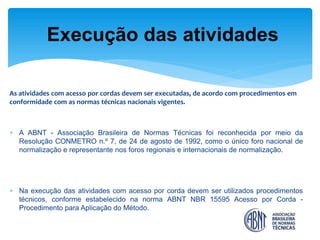 As atividades com acesso por cordas devem ser executadas, de acordo com procedimentos em conformidade com as normas técnicas nacionais vigentes. 
A ABNT - Associação Brasileira de Normas Técnicas foi reconhecida por meio da Resolução CONMETRO n.º 7, de 24 de agosto de 1992, como o único foro nacional de normalização e representante nos foros regionais e internacionais de normalização. 
Na execução das atividades com acesso por corda devem ser utilizados procedimentos técnicos, conforme estabelecido na norma ABNT NBR 15595 Acesso por Corda - Procedimento para Aplicação do Método. 
Execução das atividades  