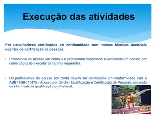 Por trabalhadores certificados em conformidade com normas técnicas nacionais vigentes de certificação de pessoas. 
Profissional de acesso por corda é o profissional capacitado e certificado em acesso por corda capaz de executar as tarefas requeridas. 
Os profissionais de acesso por corda devem ser certificados em conformidade com a ABNT NBR 15475 - Acesso por Corda - Qualificação e Certificação de Pessoas, seguindo os três níveis de qualificação profissional. 
Execução das atividades  