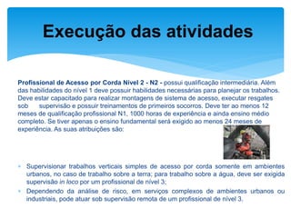 Profissional de Acesso por Corda Nível 2 - N2 - possui qualificação intermediária. Além das habilidades do nível 1 deve possuir habilidades necessárias para planejar os trabalhos. Deve estar capacitado para realizar montagens de sistema de acesso, executar resgates sob supervisão e possuir treinamentos de primeiros socorros. Deve ter ao menos 12 meses de qualificação profissional N1, 1000 horas de experiência e ainda ensino médio completo. Se tiver apenas o ensino fundamental será exigido ao menos 24 meses de experiência. As suas atribuições são: 
Supervisionar trabalhos verticais simples de acesso por corda somente em ambientes urbanos, no caso de trabalho sobre a terra; para trabalho sobre a água, deve ser exigida supervisão in loco por um profissional de nível 3; 
Dependendo da análise de risco, em serviços complexos de ambientes urbanos ou industriais, pode atuar sob supervisão remota de um profissional de nível 3. 
Execução das atividades  