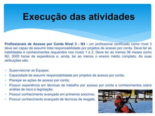 Profissionais de Acesso por Corda Nível 3 - N3 - um profissional certificado como nível 3 deve ser capaz de assumir total responsabilidade por projetos de acesso por corda. Deve ter as habilidades e conhecimentos requeridos nos níveis 1 e 2. Deve ter ao menos 36 meses como N2, 3000 horas de experiência e, ainda, ter ao menos o ensino médio completo. As suas atribuições são: 
Supervisionar as Equipes; 
Capacidade de assumir responsabilidade por projetos de acesso por corda; 
Planejar as ações de acesso por corda; 
Possuir experiência em técnicas de trabalho por acesso por corda e conhecimentos sobre análise de risco e legislação; 
Possuir conhecimento avançado em primeiros socorros; 
Possuir conhecimento avançado de técnicas de resgate. 
Execução das atividades  