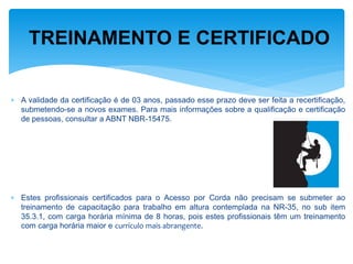 A validade da certificação é de 03 anos, passado esse prazo deve ser feita a recertificação, submetendo-se a novos exames. Para mais informações sobre a qualificação e certificação de pessoas, consultar a ABNT NBR-15475. 
Estes profissionais certificados para o Acesso por Corda não precisam se submeter ao treinamento de capacitação para trabalho em altura contemplada na NR-35, no sub item 35.3.1, com carga horária mínima de 8 horas, pois estes profissionais têm um treinamento com carga horária maior e currículo mais abrangente. 
TREINAMENTO E CERTIFICADO  