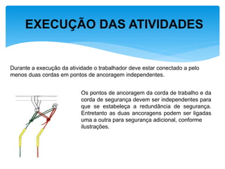 EXECUÇÃO DAS ATIVIDADES 
Durante a execução da atividade o trabalhador deve estar conectado a pelo menos duas cordas em pontos de ancoragem independentes. 
Os pontos de ancoragem da corda de trabalho e da corda de segurança devem ser independentes para que se estabeleça a redundância de segurança. Entretanto as duas ancoragens podem ser ligadas uma a outra para segurança adicional, conforme ilustrações.  