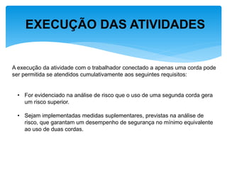 EXECUÇÃO DAS ATIVIDADES 
A execução da atividade com o trabalhador conectado a apenas uma corda pode ser permitida se atendidos cumulativamente aos seguintes requisitos: 
•For evidenciado na análise de risco que o uso de uma segunda corda gera um risco superior. 
•Sejam implementadas medidas suplementares, previstas na análise de risco, que garantam um desempenho de segurança no mínimo equivalente ao uso de duas cordas.  