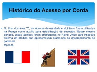 No final dos anos 70, as técnicas de escalada e alpinismo foram utilizadas na França como auxílio para estabilização de encostas. Nesse mesmo período, essas técnicas foram empregadas no Reino Unido para inspeção externa de prédios que apresentavam problemas de desprendimento de partes da 
fachada. 
Histórico do Acesso por Corda  
