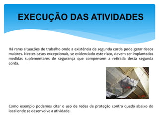 EXECUÇÃO DAS ATIVIDADES 
Há raras situações de trabalho onde a existência da segunda corda pode gerar riscos maiores. Nestes casos excepcionais, se evidenciado este risco, devem ser implantadas medidas suplementares de segurança que compensem a retirada desta segunda corda. 
Como exemplo podemos citar o uso de redes de proteção contra queda abaixo do local onde se desenvolve a atividade.  