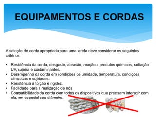 EQUIPAMENTOS E CORDAS 
A seleção de corda apropriada para uma tarefa deve considerar os seguintes critérios: 
•Resistência da corda, desgaste, abrasão, reação a produtos químicos, radiação UV, sujeira e contaminantes. 
•Desempenho da corda em condições de umidade, temperatura, condições climáticas e sujidades. 
•Resistência à torção e rigidez. 
•Facilidade para a realização de nós. 
•Compatibilidade da corda com todos os dispositivos que precisam interagir com ela, em especial seu diâmetro.  