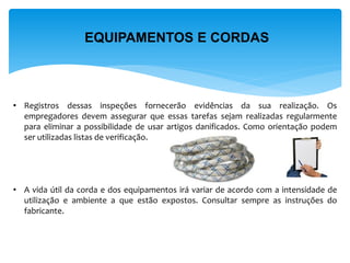 EQUIPAMENTOS E CORDAS 
•Registros dessas inspeções fornecerão evidências da sua realização. Os empregadores devem assegurar que essas tarefas sejam realizadas regularmente para eliminar a possibilidade de usar artigos danificados. Como orientação podem ser utilizadas listas de verificação. 
•A vida útil da corda e dos equipamentos irá variar de acordo com a intensidade de utilização e ambiente a que estão expostos. Consultar sempre as instruções do fabricante.  