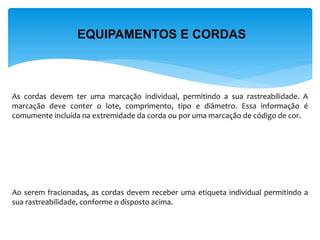 EQUIPAMENTOS E CORDAS 
As cordas devem ter uma marcação individual, permitindo a sua rastreabilidade. A marcação deve conter o lote, comprimento, tipo e diâmetro. Essa informação é comumente incluída na extremidade da corda ou por uma marcação de código de cor. 
Ao serem fracionadas, as cordas devem receber uma etiqueta individual permitindo a sua rastreabilidade, conforme o disposto acima.  