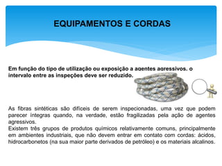 EQUIPAMENTOS E CORDAS 
Em função do tipo de utilização ou exposição a agentes agressivos, o intervalo entre as inspeções deve ser reduzido. 
As fibras sintéticas são difíceis de serem inspecionadas, uma vez que podem parecer íntegras quando, na verdade, estão fragilizadas pela ação de agentes agressivos. 
Existem três grupos de produtos químicos relativamente comuns, principalmente em ambientes industriais, que não devem entrar em contato com cordas: ácidos, hidrocarbonetos (na sua maior parte derivados de petróleo) e os materiais alcalinos. 
 