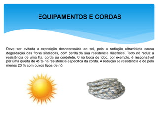 EQUIPAMENTOS E CORDAS 
Deve ser evitada a exposição desnecessária ao sol, pois a radiação ultravioleta causa degradação das fibras sintéticas, com perda da sua resistência mecânica. Todo nó reduz a resistência de uma fita, corda ou cordelete. O nó boca de lobo, por exemplo, é responsável por uma queda de 45 % na resistência específica da corda. A redução de resistência é de pelo menos 20 % com outros tipos de nó.  