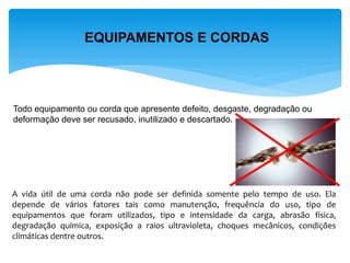 EQUIPAMENTOS E CORDAS 
Todo equipamento ou corda que apresente defeito, desgaste, degradação ou deformação deve ser recusado, inutilizado e descartado. 
A vida útil de uma corda não pode ser definida somente pelo tempo de uso. Ela depende de vários fatores tais como manutenção, frequência do uso, tipo de equipamentos que foram utilizados, tipo e intensidade da carga, abrasão física, degradação química, exposição a raios ultravioleta, choques mecânicos, condições climáticas dentre outros.  