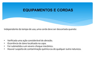 EQUIPAMENTOS E CORDAS 
Independente do tempo de uso, uma corda deve ser descartada quando: 
• Verificada uma ação considerável de abrasão. 
• Ocorrência de dano localizado na capa. 
• For submetida a um severo choque mecânico. 
• Houver suspeita de contaminação química ou de qualquer outra natureza.  