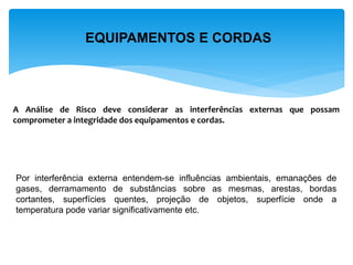 EQUIPAMENTOS E CORDAS 
A Análise de Risco deve considerar as interferências externas que possam comprometer a integridade dos equipamentos e cordas. 
Por interferência externa entendem-se influências ambientais, emanações de gases, derramamento de substâncias sobre as mesmas, arestas, bordas cortantes, superfícies quentes, projeção de objetos, superfície onde a temperatura pode variar significativamente etc.  